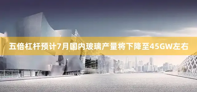 五倍杠杆预计7月国内玻璃产量将下降至45GW左右