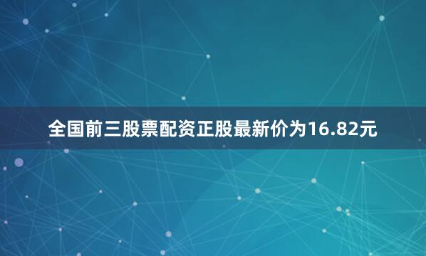 全国前三股票配资正股最新价为16.82元