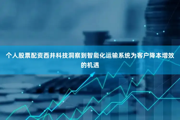 个人股票配资西井科技洞察到智能化运输系统为客户降本增效的机遇
