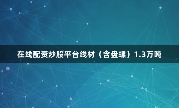 在线配资炒股平台线材（含盘螺）1.3万吨