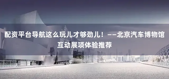 配资平台导航这么玩儿才够劲儿！——北京汽车博物馆互动展项体验推荐