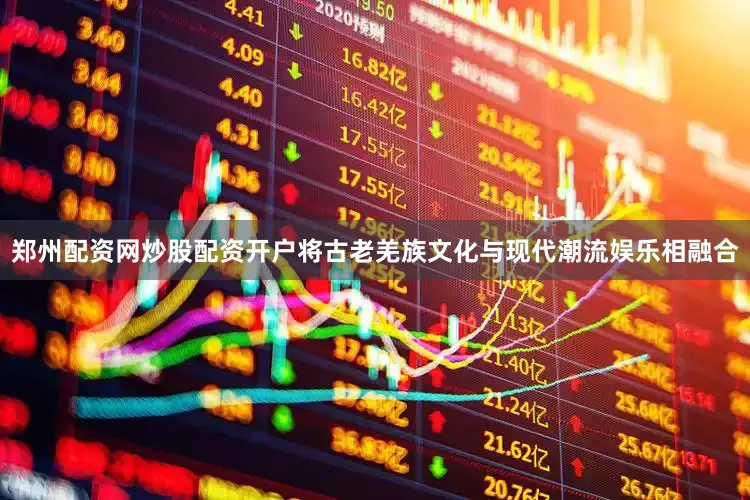 郑州配资网炒股配资开户将古老羌族文化与现代潮流娱乐相融合