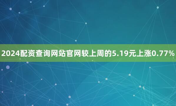 2024配资查询网站官网较上周的5.19元上涨0.77%