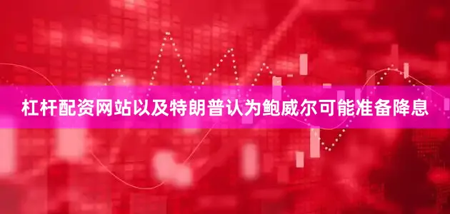 杠杆配资网站以及特朗普认为鲍威尔可能准备降息