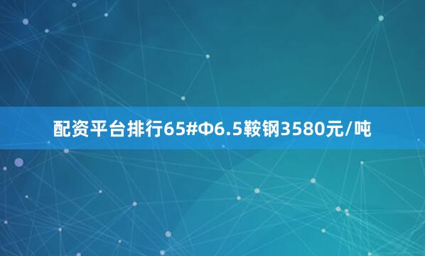 配资平台排行65#Ф6.5鞍钢3580元/吨