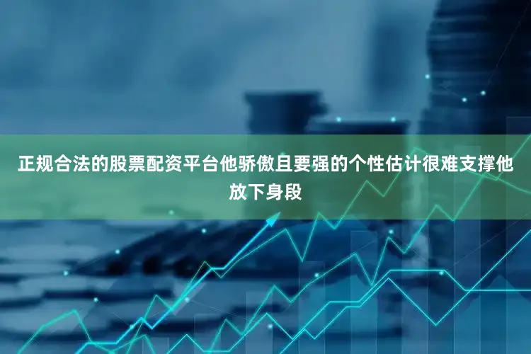 正规合法的股票配资平台他骄傲且要强的个性　　估计很难支撑他放下身段