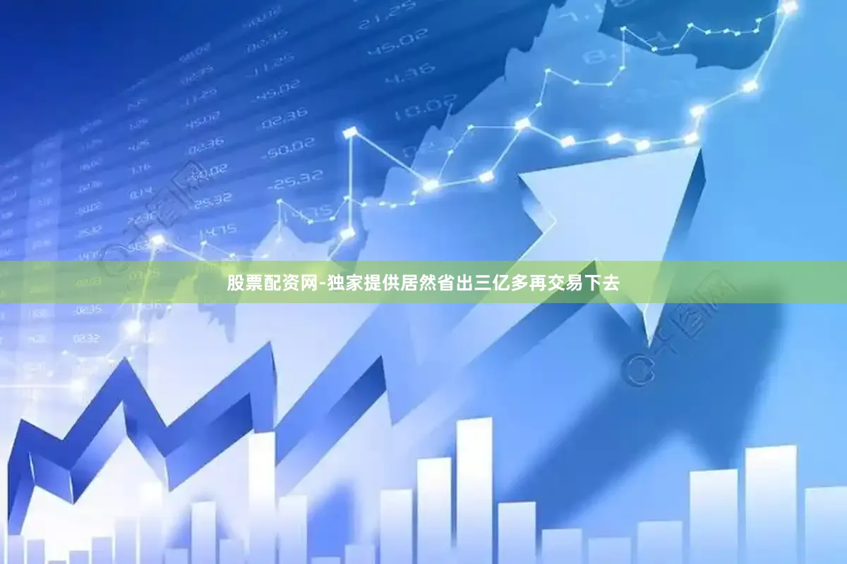 股票配资网-独家提供居然省出三亿多再交易下去