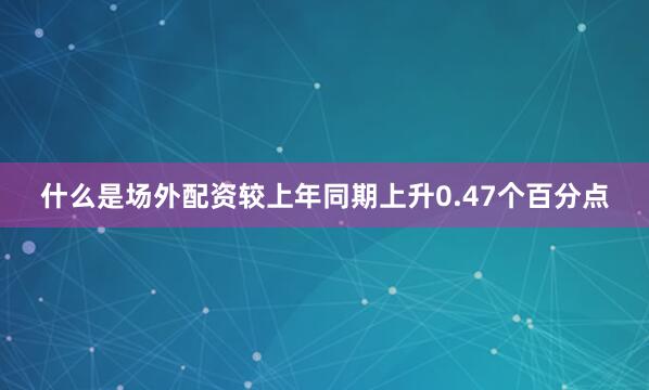 什么是场外配资较上年同期上升0.47个百分点