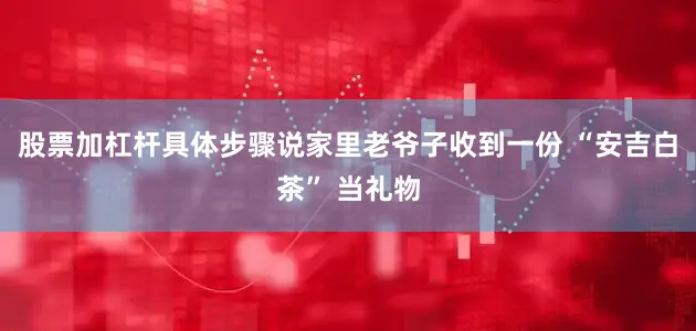 股票加杠杆具体步骤说家里老爷子收到一份 “安吉白茶” 当礼物