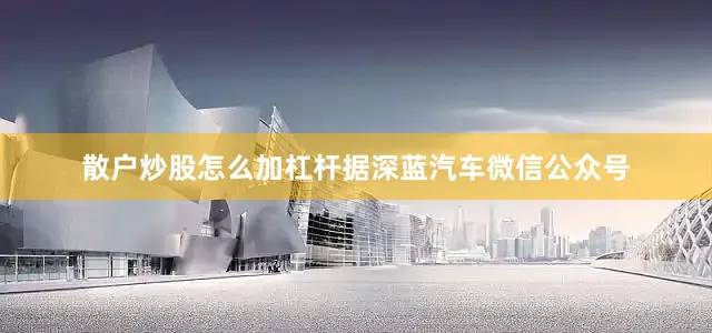散户炒股怎么加杠杆据深蓝汽车微信公众号