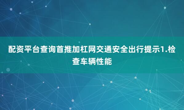 配资平台查询首推加杠网交通安全出行提示1.检查车辆性能