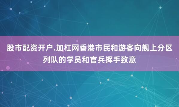 股市配资开户.加杠网香港市民和游客向舰上分区列队的学员和官兵挥手致意