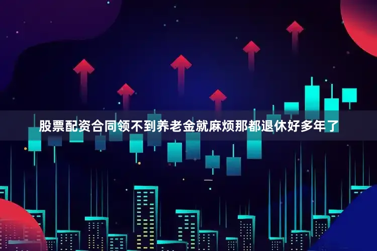 股票配资合同领不到养老金就麻烦那都退休好多年了